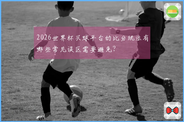 2026世界杯买球平台的比分玩法有哪些常见误区需要避免？
