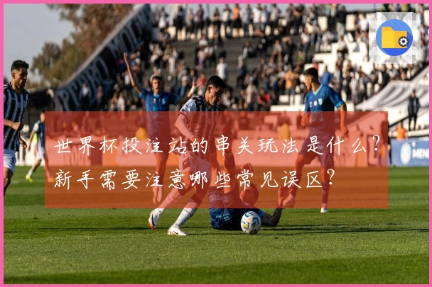 世界杯投注站的串关玩法是什么？新手需要注意哪些常见误区？
