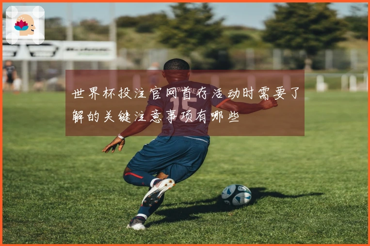 世界杯投注官网首存活动时需要了解的关键注意事项有哪些