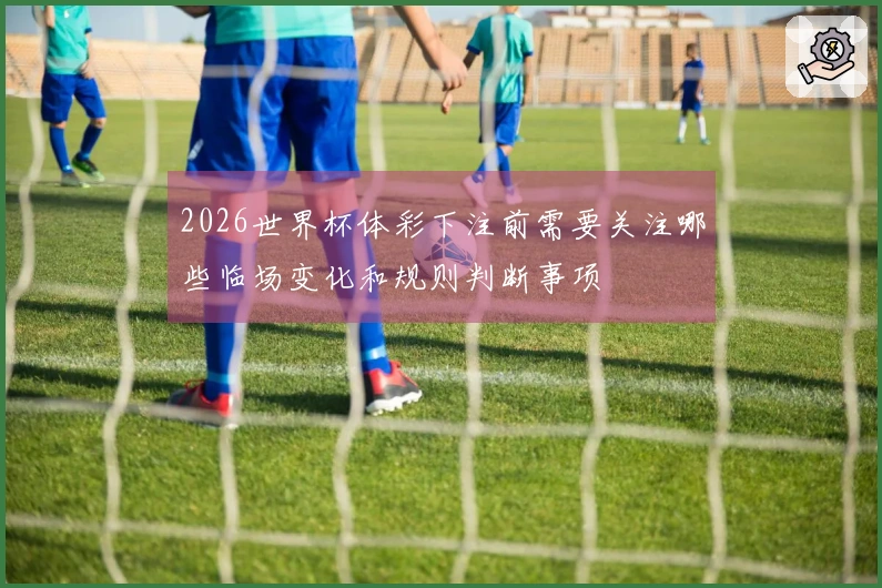 2026世界杯体彩下注前需要关注哪些临场变化和规则判断事项