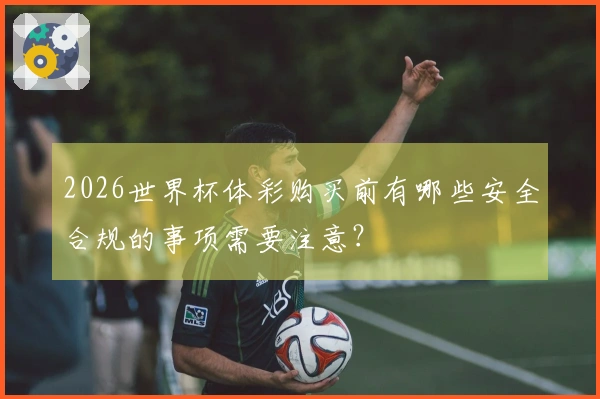2026世界杯体彩购买前有哪些安全合规的事项需要注意？