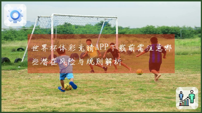 世界杯体彩竞猜APP下载前需注意哪些潜在风险与规则解析